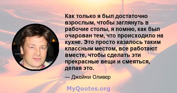 Как только я был достаточно взрослым, чтобы заглянуть в рабочие столы, я помню, как был очарован тем, что происходило на кухне. Это просто казалось таким классным местом, все работают вместе, чтобы сделать эти