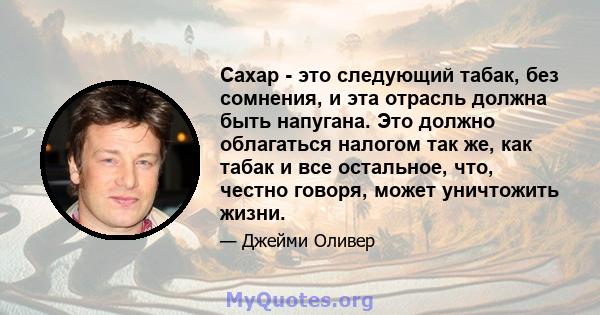 Сахар - это следующий табак, без сомнения, и эта отрасль должна быть напугана. Это должно облагаться налогом так же, как табак и все остальное, что, честно говоря, может уничтожить жизни.