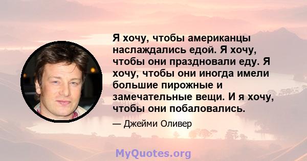 Я хочу, чтобы американцы наслаждались едой. Я хочу, чтобы они праздновали еду. Я хочу, чтобы они иногда имели большие пирожные и замечательные вещи. И я хочу, чтобы они побаловались.