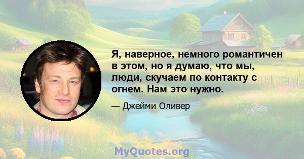 Я, наверное, немного романтичен в этом, но я думаю, что мы, люди, скучаем по контакту с огнем. Нам это нужно.