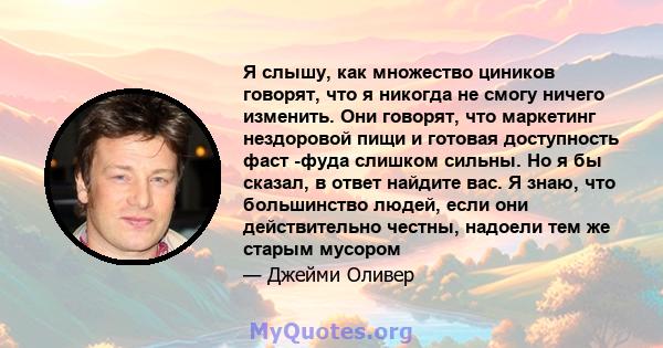 Я слышу, как множество циников говорят, что я никогда не смогу ничего изменить. Они говорят, что маркетинг нездоровой пищи и готовая доступность фаст -фуда слишком сильны. Но я бы сказал, в ответ найдите вас. Я знаю,