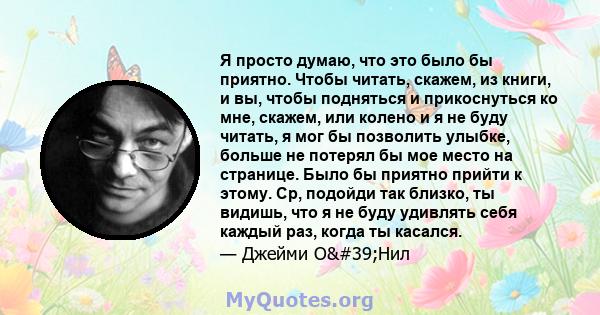 Я просто думаю, что это было бы приятно. Чтобы читать, скажем, из книги, и вы, чтобы подняться и прикоснуться ко мне, скажем, или колено и я не буду читать, я мог бы позволить улыбке, больше не потерял бы мое место на