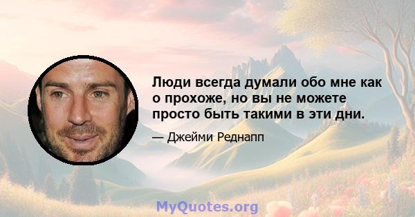 Люди всегда думали обо мне как о прохоже, но вы не можете просто быть такими в эти дни.