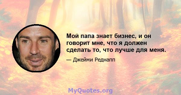 Мой папа знает бизнес, и он говорит мне, что я должен сделать то, что лучше для меня.