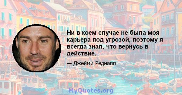 Ни в коем случае не была моя карьера под угрозой, поэтому я всегда знал, что вернусь в действие.