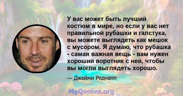 У вас может быть лучший костюм в мире, но если у вас нет правильной рубашки и галстука, вы можете выглядеть как мешок с мусором. Я думаю, что рубашка - самая важная вещь - вам нужен хороший воротник с ней, чтобы вы