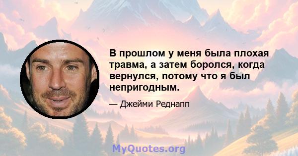 В прошлом у меня была плохая травма, а затем боролся, когда вернулся, потому что я был непригодным.