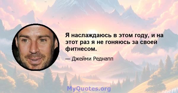 Я наслаждаюсь в этом году, и на этот раз я не гоняюсь за своей фитнесом.