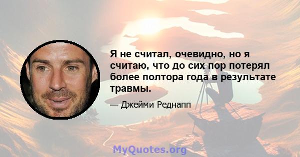 Я не считал, очевидно, но я считаю, что до сих пор потерял более полтора года в результате травмы.