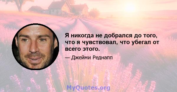 Я никогда не добрался до того, что я чувствовал, что убегал от всего этого.