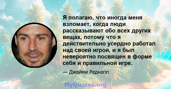 Я полагаю, что иногда меня взломает, когда люди рассказывают обо всех других вещах, потому что я действительно усердно работал над своей игрой, и я был невероятно посвящен в форме себя и правильной игре.