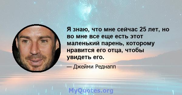 Я знаю, что мне сейчас 25 лет, но во мне все еще есть этот маленький парень, которому нравится его отца, чтобы увидеть его.