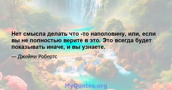 Нет смысла делать что -то наполовину, или, если вы не полностью верите в это. Это всегда будет показывать иначе, и вы узнаете.