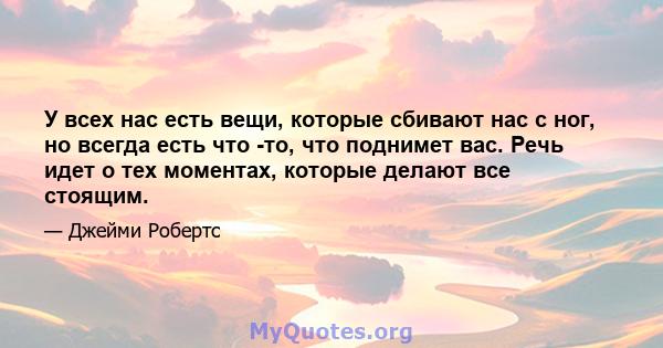 У всех нас есть вещи, которые сбивают нас с ног, но всегда есть что -то, что поднимет вас. Речь идет о тех моментах, которые делают все стоящим.