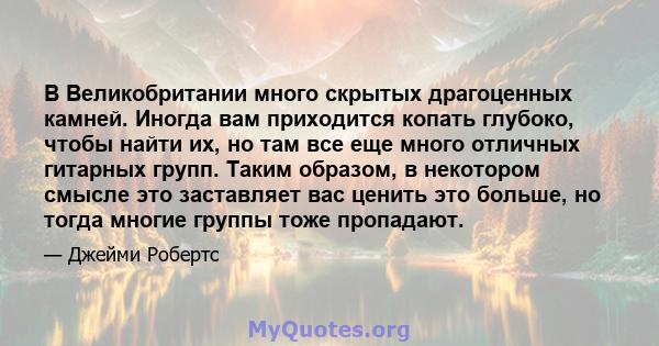 В Великобритании много скрытых драгоценных камней. Иногда вам приходится копать глубоко, чтобы найти их, но там все еще много отличных гитарных групп. Таким образом, в некотором смысле это заставляет вас ценить это