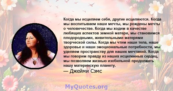 Когда мы исцеляем себя, другие исцеляются. Когда мы воспитываем наши мечты, мы рождены мечты о человечестве. Когда мы ходим в качестве любящих аспектов земной матери, мы становимся плодородными, живительными матерями