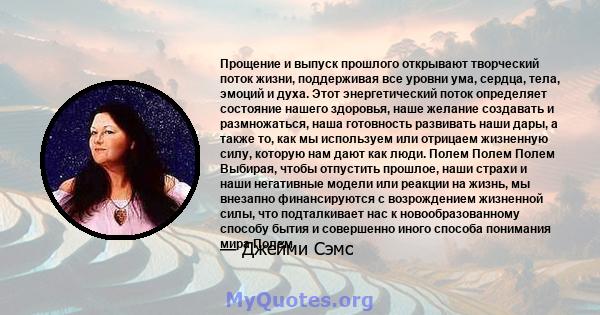 Прощение и выпуск прошлого открывают творческий поток жизни, поддерживая все уровни ума, сердца, тела, эмоций и духа. Этот энергетический поток определяет состояние нашего здоровья, наше желание создавать и