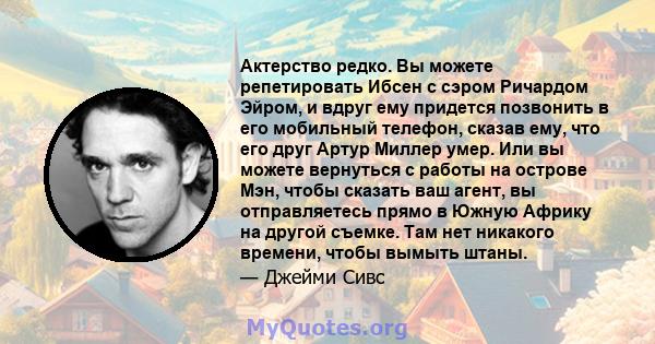 Актерство редко. Вы можете репетировать Ибсен с сэром Ричардом Эйром, и вдруг ему придется позвонить в его мобильный телефон, сказав ему, что его друг Артур Миллер умер. Или вы можете вернуться с работы на острове Мэн,