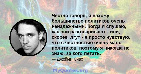 Честно говоря, я нахожу большинство политиков очень ненадежными. Когда я слушаю, как они разговаривают - или, скорее, лгут - я просто чувствую, что с честностью очень мало политиков, поэтому я никогда не знаю, за кого