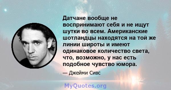 Датчане вообще не воспринимают себя и не ищут шутки во всем. Американские шотландцы находятся на той же линии широты и имеют одинаковое количество света, что, возможно, у нас есть подобное чувство юмора.