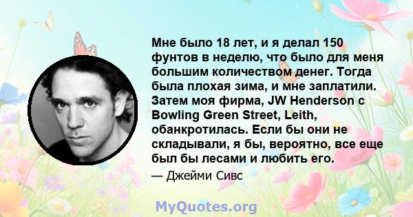 Мне было 18 лет, и я делал 150 фунтов в неделю, что было для меня большим количеством денег. Тогда была плохая зима, и мне заплатили. Затем моя фирма, JW Henderson с Bowling Green Street, Leith, обанкротилась. Если бы