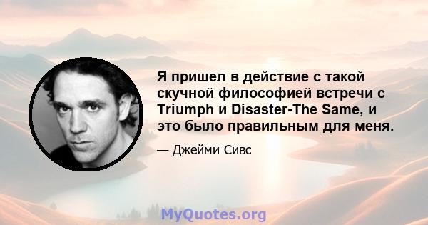 Я пришел в действие с такой скучной философией встречи с Triumph и Disaster-The Same, и это было правильным для меня.