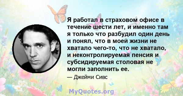 Я работал в страховом офисе в течение шести лет, и именно там я только что разбудил один день и понял, что в моей жизни не хватало чего-то, что не хватало, и неконтролируемая пенсия и субсидируемая столовая не могли