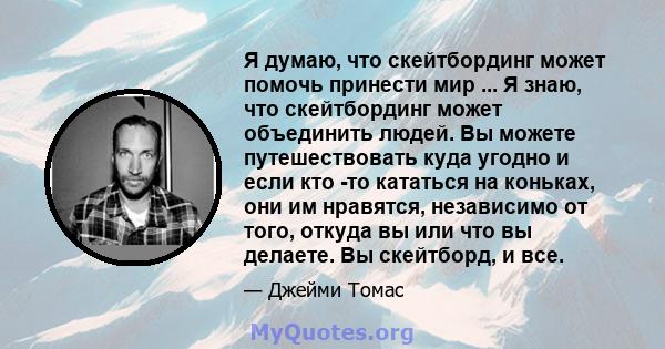 Я думаю, что скейтбординг может помочь принести мир ... Я знаю, что скейтбординг может объединить людей. Вы можете путешествовать куда угодно и если кто -то кататься на коньках, они им нравятся, независимо от того,