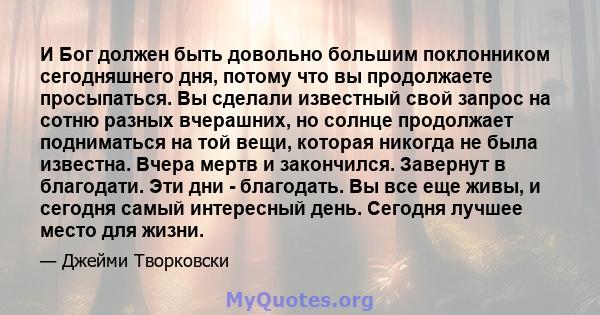 И Бог должен быть довольно большим поклонником сегодняшнего дня, потому что вы продолжаете просыпаться. Вы сделали известный свой запрос на сотню разных вчерашних, но солнце продолжает подниматься на той вещи, которая