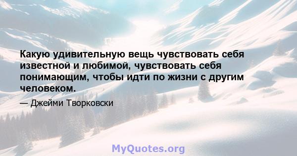 Какую удивительную вещь чувствовать себя известной и любимой, чувствовать себя понимающим, чтобы идти по жизни с другим человеком.