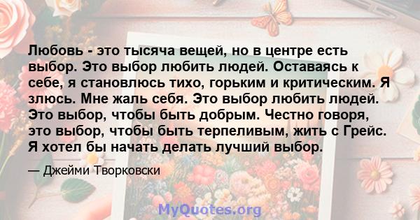 Любовь - это тысяча вещей, но в центре есть выбор. Это выбор любить людей. Оставаясь к себе, я становлюсь тихо, горьким и критическим. Я злюсь. Мне жаль себя. Это выбор любить людей. Это выбор, чтобы быть добрым. Честно 