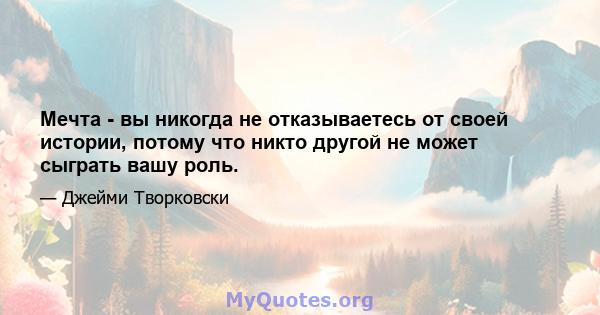 Мечта - вы никогда не отказываетесь от своей истории, потому что никто другой не может сыграть вашу роль.