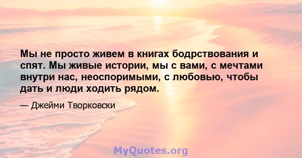 Мы не просто живем в книгах бодрствования и спят. Мы живые истории, мы с вами, с мечтами внутри нас, неоспоримыми, с любовью, чтобы дать и люди ходить рядом.