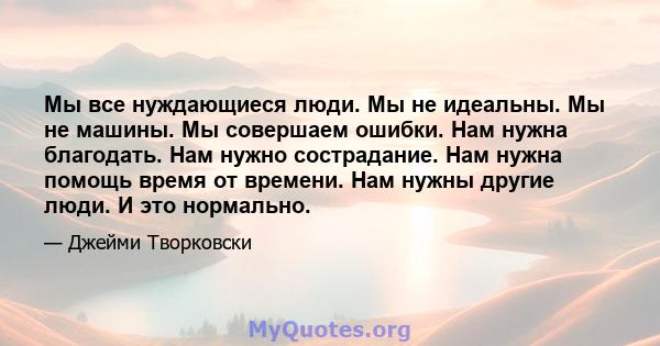 Мы все нуждающиеся люди. Мы не идеальны. Мы не машины. Мы совершаем ошибки. Нам нужна благодать. Нам нужно сострадание. Нам нужна помощь время от времени. Нам нужны другие люди. И это нормально.