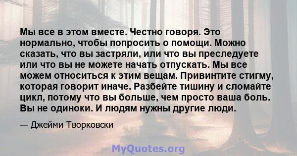 Мы все в этом вместе. Честно говоря. Это нормально, чтобы попросить о помощи. Можно сказать, что вы застряли, или что вы преследуете или что вы не можете начать отпускать. Мы все можем относиться к этим вещам.