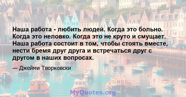 Наша работа - любить людей. Когда это больно. Когда это неловко. Когда это не круто и смущает. Наша работа состоит в том, чтобы стоять вместе, нести бремя друг друга и встречаться друг с другом в наших вопросах.