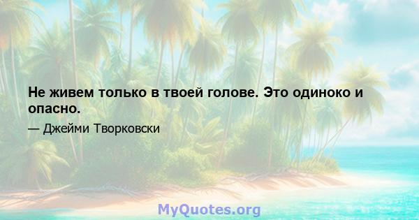 Не живем только в твоей голове. Это одиноко и опасно.