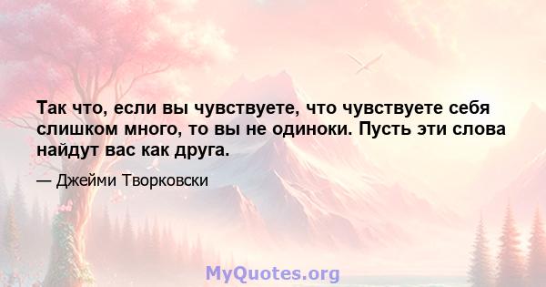 Так что, если вы чувствуете, что чувствуете себя слишком много, то вы не одиноки. Пусть эти слова найдут вас как друга.