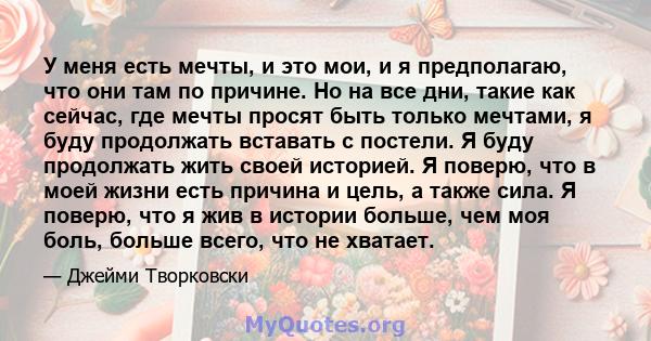 У меня есть мечты, и это мои, и я предполагаю, что они там по причине. Но на все дни, такие как сейчас, где мечты просят быть только мечтами, я буду продолжать вставать с постели. Я буду продолжать жить своей историей.