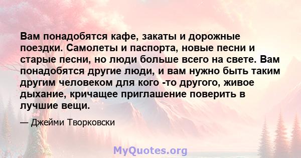 Вам понадобятся кафе, закаты и дорожные поездки. Самолеты и паспорта, новые песни и старые песни, но люди больше всего на свете. Вам понадобятся другие люди, и вам нужно быть таким другим человеком для кого -то другого, 