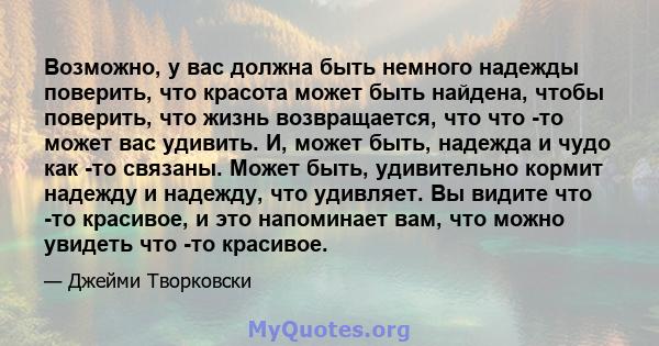 Возможно, у вас должна быть немного надежды поверить, что красота может быть найдена, чтобы поверить, что жизнь возвращается, что что -то может вас удивить. И, может быть, надежда и чудо как -то связаны. Может быть,