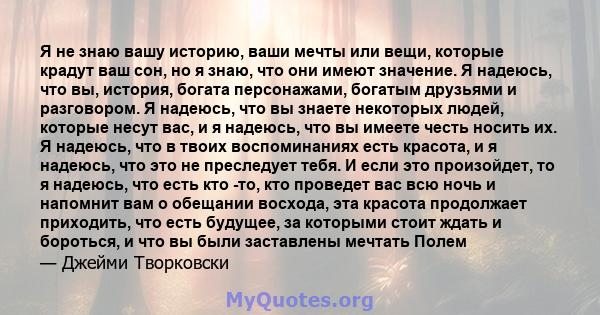 Я не знаю вашу историю, ваши мечты или вещи, которые крадут ваш сон, но я знаю, что они имеют значение. Я надеюсь, что вы, история, богата персонажами, богатым друзьями и разговором. Я надеюсь, что вы знаете некоторых