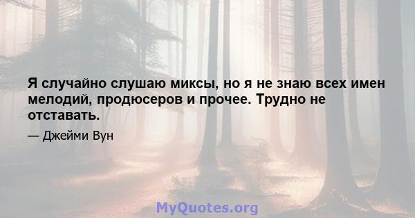 Я случайно слушаю миксы, но я не знаю всех имен мелодий, продюсеров и прочее. Трудно не отставать.