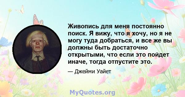 Живопись для меня постоянно поиск. Я вижу, что я хочу, но я не могу туда добраться, и все же вы должны быть достаточно открытыми, что если это пойдет иначе, тогда отпустите это.