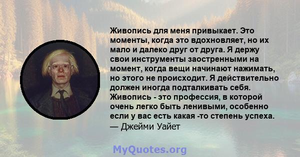 Живопись для меня привыкает. Это моменты, когда это вдохновляет, но их мало и далеко друг от друга. Я держу свои инструменты заостренными на момент, когда вещи начинают нажимать, но этого не происходит. Я действительно