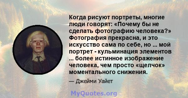 Когда рисуют портреты, многие люди говорят: «Почему бы не сделать фотографию человека?» Фотография прекрасна, и это искусство сама по себе, но ... мой портрет - кульминация элементов ... более истинное изображение