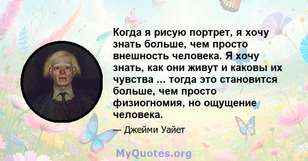 Когда я рисую портрет, я хочу знать больше, чем просто внешность человека. Я хочу знать, как они живут и каковы их чувства ... тогда это становится больше, чем просто физиогномия, но ощущение человека.