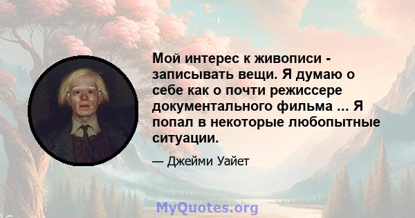 Мой интерес к живописи - записывать вещи. Я думаю о себе как о почти режиссере документального фильма ... Я попал в некоторые любопытные ситуации.