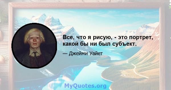 Все, что я рисую, - это портрет, какой бы ни был субъект.