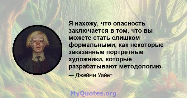 Я нахожу, что опасность заключается в том, что вы можете стать слишком формальными, как некоторые заказанные портретные художники, которые разрабатывают методологию.